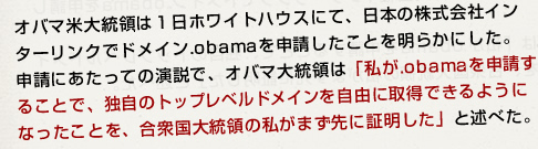 オバマ米大統領は1日ホワイトハウスにて、日本の株式会社インターリンクでドメイン.obamaを申請したことを明らかにした。申請にあたっての演説で、オバマ大統領は「私が.obamaを申請することで、独自のトップレベルドメインを自由に取得できるようになったことを、合衆国大統領の私がまず先に証明した」と述べた。
