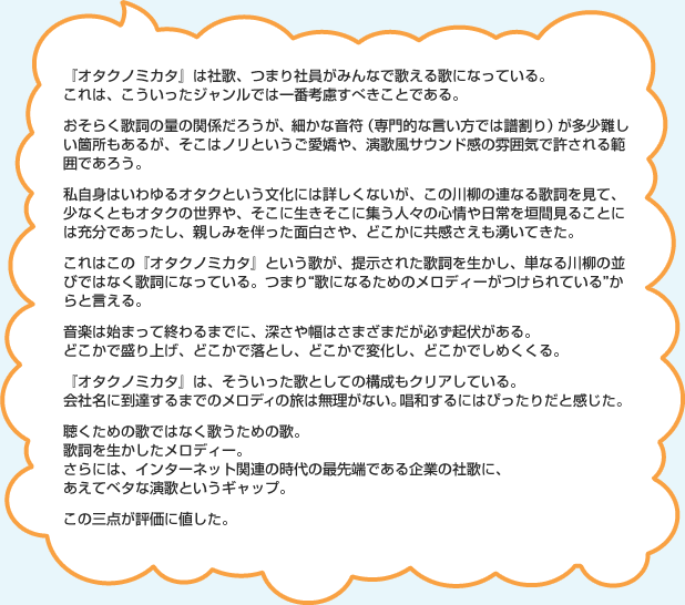 『オタクノミカタ』は社歌、つまり社員がみんなで歌える歌になっている。これは、こういったジャンルでは一番考慮すべきことである。おそらく歌詞の量の関係だろうが、細かな音符(専門的な言い方では譜割り)が多少難しい箇所もあるが、そこはノリというご愛嬌や、演歌風サウンド感の雰囲気で許される範囲であろう。私自身はいわゆるオタクという文化には詳しくないが、この川柳の連なる歌詞を見て、少なくともオタクの世界や、そこに生きそこに集う人々の心情や日常を垣間見ることには充分であったし、親しみを伴った面白さや、どこかに共感さえも湧いてきた。これはこの『オタクノミカタ』という歌が、提示された歌詞を生かし、単なる川柳の並びではなく歌詞になっている。つまり“歌になるためのメロディーがつけられている”からと言える。音楽は始まって終わるまでに、深さや幅はさまざまだが必ず起伏がある。どこかで盛り上げ、どこかで落とし、どこかで変化し、どこかでしめくくる。『オタクノミカタ』は、そういった歌としての構成もクリアしている。会社名に到達するまでのメロディの旅は無理がない。唱和するにはぴったりだと感じた。聴くための歌ではなく歌うための歌。歌詞を生かしたメロディー。さらには、インターネット関連の時代の最先端である企業の社歌に、あえてベタな演歌というギャップ。この三点が評価に値した。