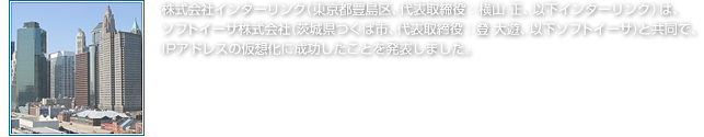 株式会社インターリンク（東京都豊島区、代表取締役：横山 正、以下インターリンク）は、ソフトイーサ株式会社(茨城県つくば市、代表取締役：登 大遊、以下ソフトイーサ)と共同で、
IPアドレスの仮想化に成功したことを発表しました。※2011年4月1日(金)　APril通信より