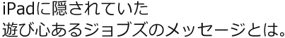 iPadに隠されていた遊び心あるジョブズのメッセージとは。