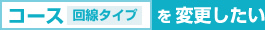 コース（回線タイプ）を変更したい