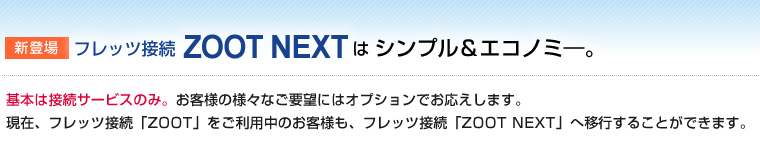 新登場フレッツ接続ZOOT NEXTはシンプル＆エコノミー。基本は接続サービスのみ。お客様の様々なご要望にはオプションでお応えします。 現在、フレッツ接続「ZOOT」をご利用中のお客様も、フレッツ接続「ZOOT NEXT」へ移行することができます。