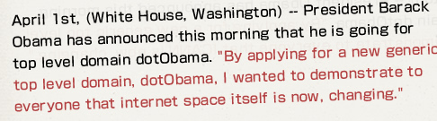 April 1st, (White House, Washington) -- President Barack Obama has announced this morning that he is going for top level domain dotObama. "By applying for a new generic top level domain, dotObama, I wanted to demonstrate to everyone that internet space itself is now, changing." 