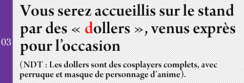 Vous serez accueillis sur le stand par des « dollers », venus exprès pour l’occasion 
(NDT : Les dollers sont des cosplayers complets, avec perruque et masque de personnage d’anime).