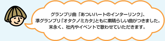 グランプリ曲「あついハートのインターリンク」、準グランプリ「オタクノミカタ」ともに素晴らしい曲がつきました。末永く、社内やイベントで歌わせていただきます。