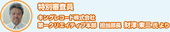 特別審査員　キングレコード株式会社　第一クリエイティブ本部 担当部長　財津東二氏より 